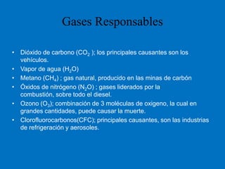 Dióxido de carbono (CO2 ); los principales causantes son los vehículos.Vapor de agua (H2O) Metano (CH4) ; gas natural, producido en las minas de carbónÓxidos de nitrógeno (N2O) ; gases liderados por la combustión, sobre todo el diesel.Ozono (O3); combinación de 3 moléculas de oxigeno, la cual en grandes cantidades, puede causar la muerte.Clorofluorocarbonos(CFC); principales causantes, son las industrias de refrigeración y aerosoles.Gases Responsables