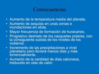 Aumento de la temperatura media del planeta. Aumento de sequías en unas zonas e inundaciones en otras. Mayor frecuencia de formación de huracanes. Progresivo deshielo de los casquetes polares, con la consiguiente subida de los niveles de los océanos. Incremento de las precipitaciones a nivel planetario pero lloverá menos días y más torrencialmente. Aumento de la cantidad de días calurosos, traducido en olas de calor. Consecuencias