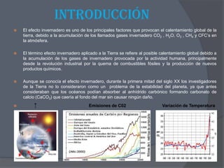IntroducciónEl efecto invernadero es uno de los principales factores que provocan el calentamiento global de la tierra, debido a la acumulación de los llamados gases invernadero CO2 , H2O, O3 , CH4 y CFC’s en la atmósfera.El término efecto invernadero aplicado a la Tierra se refiere al posible calentamiento global debido a la acumulación de los gases de invernadero provocada por la actividad humana, principalmente desde la revolución industrial por la quema de combustibles fósiles y la producción de nuevos productos químicos.Aunque se conocía el efecto invernadero, durante la primera mitad del siglo XX los investigadores de la Tierra no lo consideraron como un  problema de la estabilidad del planeta, ya que antes consideraban que los océanos podían absorber al anhídrido carbónico formando carbonato de calcio (CaCO3) que caería al fondo del mar sin causar ningún daño. ↑                                           Emisiones de C02                              Variación de Temperatura