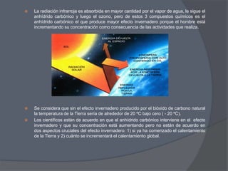 La radiación infrarroja es absorbida en mayor cantidad por el vapor de agua, le sigue el anhídrido carbónico y luego el ozono, pero de estos 3 compuestos químicos es el anhídrido carbónico el que produce mayor efecto invernadero porque el hombre está incrementando su concentración como consecuencia de las actividades que realiza.Se considera que sin el efecto invernadero producido por el bióxido de carbono natural la temperatura de la Tierra sería de alrededor de 20 ºC bajo cero ( - 20 ºC). Los científicos están de acuerdo en que el anhídrido carbónico interviene en el  efecto invernadero y que su concentración está aumentando pero no están de acuerdo en dos aspectos cruciales del efecto invernadero: 1) si ya ha comenzado el calentamiento de la Tierra y 2) cuánto se incrementará el calentamiento global.