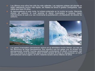 Los últimos once años han sido los más calientes. Las regiones polares del planeta se están calentando mucho más rápido, así Alaska es ahora 6 grados Centígrados  más cálida que hace 35 años.Al descongelarse el polo norte, la turbera enterrada en la tundra se pudre, liberando dióxido de carbono, lo cual acentúa el efecto invernadero y produce mayor calentamiento el cual a su vez incrementa la putrefacción y la liberación de dióxido de carbono.Los gases invernadero permanecen activos en la atmósfera mucho tiempo, por eso se les denomina de larga permanencia. Eso significa que los gases que se emiten hoy permanecerán durante muchas generaciones produciendo el efecto invernadero. Así del CO2 emitido a la atmósfera: sobre el 50% tardará 30 años en desaparecer, un 30% permanecerá varios siglos y el 20% restante durará varios millares de años 