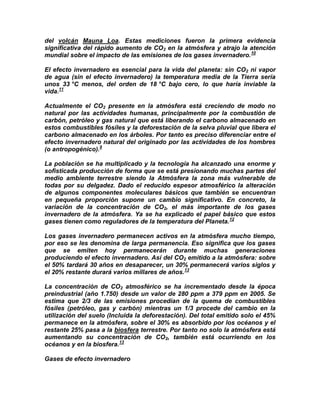 del volcán Mauna Loa. Estas mediciones fueron la primera evidencia
significativa del rápido aumento de CO2 en la atmósfera y atrajo la atención
mundial sobre el impacto de las emisiones de los gases invernadero. 10

El efecto invernadero es esencial para la vida del planeta: sin CO2 ni vapor
de agua (sin el efecto invernadero) la temperatura media de la Tierra sería
unos 33 °C menos, del orden de 18 °C bajo cero, lo que haría inviable la
vida.11

Actualmente el CO2 presente en la atmósfera está creciendo de modo no
natural por las actividades humanas, principalmente por la combustión de
carbón, petróleo y gas natural que está liberando el carbono almacenado en
estos combustibles fósiles y la deforestación de la selva pluvial que libera el
carbono almacenado en los árboles. Por tanto es preciso diferenciar entre el
efecto invernadero natural del originado por las actividades de los hombres
(o antropogénico).9

La población se ha multiplicado y la tecnología ha alcanzado una enorme y
sofisticada producción de forma que se está presionando muchas partes del
medio ambiente terrestre siendo la Atmósfera la zona más vulnerable de
todas por su delgadez. Dado el reducido espesor atmosférico la alteración
de algunos componentes moleculares básicos que también se encuentran
en pequeña proporción supone un cambio significativo. En concreto, la
variación de la concentración de CO2, el más importante de los gases
invernadero de la atmósfera. Ya se ha explicado el papel básico que estos
gases tienen como reguladores de la temperatura del Planeta.12

Los gases invernadero permanecen activos en la atmósfera mucho tiempo,
por eso se les denomina de larga permanencia. Eso significa que los gases
que se emiten hoy permanecerán durante muchas generaciones
produciendo el efecto invernadero. Así del CO2 emitido a la atmósfera: sobre
el 50% tardará 30 años en desaparecer, un 30% permanecerá varios siglos y
el 20% restante durará varios millares de años.13

La concentración de CO2 atmosférico se ha incrementado desde la época
preindustrial (año 1.750) desde un valor de 280 ppm a 379 ppm en 2005. Se
estima que 2/3 de las emisiones procedían de la quema de combustibles
fósiles (petróleo, gas y carbón) mientras un 1/3 procede del cambio en la
utilización del suelo (Incluida la deforestación). Del total emitido solo el 45%
permanece en la atmósfera, sobre el 30% es absorbido por los océanos y el
restante 25% pasa a la biosfera terrestre. Por tanto no solo la atmósfera está
aumentando su concentración de CO2, también está ocurriendo en los
océanos y en la biosfera.13

Gases de efecto invernadero
 