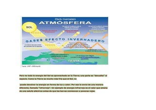 Pero no toda la energía del Sol es aprovechada en la Tierra; una parte es "devuelta" al
espacio. Como la Tierra es mucho más fría que el Sol, no


puede devolver la energía en forma de luz y calor. Por eso la envía de una manera
diferente, llamada "infrarroja". Un ejemplo de energía infrarroja es el calor que emana
de una estufa eléctrica antes de que las barras comiencen a ponerse rojas.
 