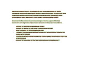 prevención también incluiría la reforestación, con el fin de aumentar los medios
naturales de eliminación de anhídrido carbónico. En cualquier caso, lo importante es ser
conscientes de cómo, en muchas ocasiones, nuestras acciones individuales tienen
influencia tanto sobre la atmósfera como sobre la habitabilidad del planeta.


Consecuencias:Conocemos las consecuencias que podemos esperar del efecto
invernadero para el próximo siglo, en caso de que no vuelva a valores más bajos:


   •   Aumento de la temperatura media del planeta.
   •   Aumento de sequías en unas zonas e inundaciones en otras.
   •   Mayor frecuencia de formación de huracanes.
   •   Progresivo deshielo de los casquetes polares, con la consiguiente subida de los
       niveles de los océanos.
   •   Incremento de las precipitaciones a nivel planetario pero lloverá menos días y más
       torrencialmente.
   •   Aumento de la cantidad de días calurosos, traducido en olas de calor.
 