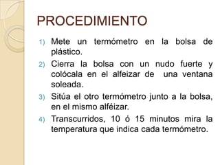 PROCEDIMIENTO
1) Mete un termómetro en la bolsa de
   plástico.
2) Cierra la bolsa con un nudo fuerte y
   colócala en el alfeizar de una ventana
   soleada.
3) Sitúa el otro termómetro junto a la bolsa,
   en el mismo alféizar.
4) Transcurridos, 10 ó 15 minutos mira la
   temperatura que indica cada termómetro.
 