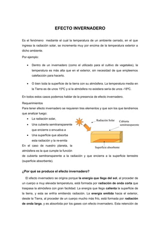 EFECTO INVERNADERO

Es el fenómeno mediante el cual la temperatura de un ambiente cerrado, en el que
ingresa la radiación solar, se incrementa muy por encima de la temperatura exterior a
dicho ambiente.

Por ejemplo:

   •   Dentro de un invernadero (como el utilizado para el cultivo de vegetales), la
       temperatura es más alta que en el exterior, sin necesidad de que empleemos
       calefacción para hacerlo.

   •   O bien toda la superficie de la tierra con su atmósfera. La temperatura media en
       la Tierra es de unos 15ºC y si la atmósfera no existiera sería de unos -18ºC.

En todos estos casos podemos hablar de la presencia de efecto invernadero.

Requerimientos
Para tener efecto invernadero se requieren tres elementos y que son los que tendremos
que analizar luego:
   •   La radiación solar,
                                                        Radiación Solar    Cubierta
   •   Una cubierta semitransparente                                       semitransparente
       que encierre o envuelva a
   •   Una superficie que absorba
       esta radiación y la re-emita
En el caso de nuestro planeta, la
                                                       Superficie absorbente
atmósfera es la que cumple la función
de cubierta semitransparente a la radiación y que encierra a la superficie terrestre
(superficie absorbente).


¿Por qué se produce el efecto invernadero?

  El efecto invernadero se origina porque la energía que llega del sol, al proceder de
un cuerpo a muy elevada temperatura, está formada por radiación de onda corta que
traspasa la atmósfera con gran facilidad. La energía que llega calienta la superficie de
la tierra, y esta se enfría emitiendo radiación. La energía emitida hacia el exterior,
desde la Tierra, al proceder de un cuerpo mucho más frío, está formada por radiación
de onda larga, y es absorbida por los gases con efecto invernadero. Esta retención de
 