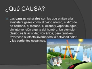 ¿Qué CAUSA?
   Las causas naturales son las que emiten a la
    atmósfera gases como el óxido nitroso, el dióxido
    de carbono, el metano, el ozono y vapor de agua,
    sin intervención alguna del hombre. Un ejemplo
    clásico es la actividad volcánica, pero también
    favorecen al efecto invernadero la actividad solar
    y las corrientes oceánicas.
 