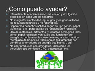 ¿Cómo puedo ayudar?
   Internalizar la concientización, educación y divulgación
    ecológica en cada uno de nosotros.
   No malgastar electricidad, agua, gas, y en general todos
    los recursos naturales y no renovables.
   Separar los desechos sólidos según su tipo (vidrio, papel,
    aluminios, etc.) para facilitar su recolección y reciclaje.
   Uso de materiales, artefactos, y recursos ecológicos tales
    como: papel reciclado, vehículos que funcionen con
    energía no contaminantes, uso de energía solar, heólica,
    reemplazo de bombillos tradicionales (luz amarilla) por
    bombillos ahorradores de energía (luz blanca), etc.
   No usar productos contaminantes, tales como los
    aerosoles que contienen CFC, detergentes, etc.
 