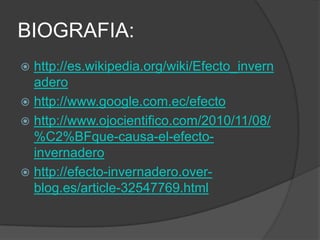 BIOGRAFIA:
 http://es.wikipedia.org/wiki/Efecto_invern
  adero
 http://www.google.com.ec/efecto
 http://www.ojocientifico.com/2010/11/08/
  %C2%BFque-causa-el-efecto-
  invernadero
 http://efecto-invernadero.over-
  blog.es/article-32547769.html
 