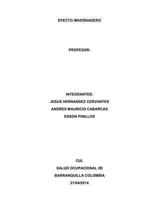 EFECTO IMVERNADERO
PROFESOR:
INTEGRANTES:
JESUS HERNANDEZ CERVANTES
ANDRES MAURICIO CABARCAS
EDSON PINILLOS
CUL
SALUD OCUPACIONAL 2B
BARRANQUILLA COLOMBIA
21/04/2014
 