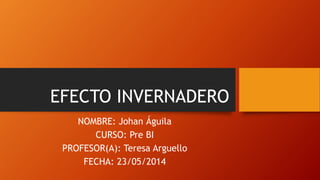 EFECTO INVERNADERO
NOMBRE: Johan Águila
CURSO: Pre BI
PROFESOR(A): Teresa Arguello
FECHA: 23/05/2014
 