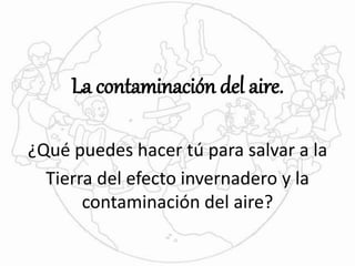 La contaminación del aire. 
¿Qué puedes hacer tú para salvar a la 
Tierra del efecto invernadero y la 
contaminación del aire? 
 