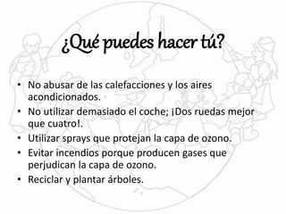 ¿Qué puedes hacer tú? 
• No abusar de las calefacciones y los aires 
acondicionados. 
• No utilizar demasiado el coche; ¡Dos ruedas mejor 
que cuatro!. 
• Utilizar sprays que protejan la capa de ozono. 
• Evitar incendios porque producen gases que 
perjudican la capa de ozono. 
• Reciclar y plantar árboles. 
 