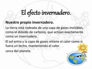 El efecto invernadero. 
Nuestro propio invernadero. 
La tierra está rodeada de una capa de gases invisibles, 
como el dióxido de carbono, que actúan exactamente 
como un invernadero. 
El sol entra y la capa de gases retiene el calor como si 
fuera un techo, manteniendo el calor 
cerca del planeta. 
 