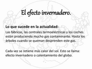 El efecto invernadero. 
Lo que sucede en la actualidad: 
Las fábricas, las centrales termoeléctricas y los coches 
están produciendo mucho gas contaminante. Hasta los 
árboles cuando se queman desprenden este gas. 
Cada vez se retiene más calor del sol. Esto se llama: 
efecto invernadero o calentamiento del globo. 
 
