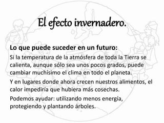 El efecto invernadero. 
Lo que puede suceder en un futuro: 
Si la temperatura de la atmósfera de toda la Tierra se 
calienta, aunque sólo sea unos pocos grados, puede 
cambiar muchísimo el clima en todo el planeta. 
Y en lugares donde ahora crecen nuestros alimentos, el 
calor impediría que hubiera más cosechas. 
Podemos ayudar: utilizando menos energía, 
protegiendo y plantando árboles. 
 