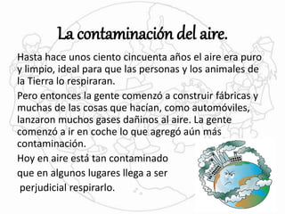 La contaminación del aire. 
Hasta hace unos ciento cincuenta años el aire era puro 
y limpio, ideal para que las personas y los animales de 
la Tierra lo respiraran. 
Pero entonces la gente comenzó a construir fábricas y 
muchas de las cosas que hacían, como automóviles, 
lanzaron muchos gases dañinos al aire. La gente 
comenzó a ir en coche lo que agregó aún más 
contaminación. 
Hoy en aire está tan contaminado 
que en algunos lugares llega a ser 
perjudicial respirarlo. 
 