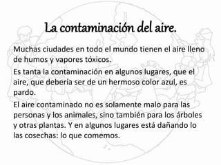 La contaminación del aire. 
Muchas ciudades en todo el mundo tienen el aire lleno 
de humos y vapores tóxicos. 
Es tanta la contaminación en algunos lugares, que el 
aire, que debería ser de un hermoso color azul, es 
pardo. 
El aire contaminado no es solamente malo para las 
personas y los animales, sino también para los árboles 
y otras plantas. Y en algunos lugares está dañando lo 
las cosechas: lo que comemos. 
 