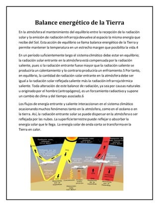 Balance energético de la Tierra
En la atmósfera el mantenimiento del equilibrio entre la recepción de la radiación
solar y la emisión de radiación infrarroja devuelveal espacio la misma energía que
recibe del Sol. Esta acción de equilibrio se llama balance energético de la Tierra y
permite mantener la temperatura en un estrecho margen que posibilita la vida.4
En un período suficientemente largo el sistema climático debe estar en equilibrio;
la radiación solar entrante en la atmósfera está compensada por la radiación
saliente, pues si la radiación entrante fuese mayor que la radiación saliente se
produciría un calentamiento y lo contrario produciría un enfriamiento.5 Por tanto,
en equilibrio, la cantidad de radiación solar entrante en la atmósfera debe ser
igual a la radiación solar reflejada saliente más la radiación infrarroja térmica
saliente. Toda alteración de este balance de radiación, ya sea por causas naturales
u originado por el hombre(antropógeno), es un forzamiento radiactivo y supone
un cambio de clima y del tiempo asociado.6
Los flujos de energía entrante y saliente interaccionan en el sistema climático
ocasionando muchos fenómenos tanto en la atmósfera, como en el océano o en
la tierra. Así, la radiación entrante solar se puede dispersar en la atmósfera o ser
reflejada por las nubes. La superficieterrestrepuede reflejar o absorber la
energía solar que le llega. La energía solar de onda corta se transforma en la
Tierra en calor.
 