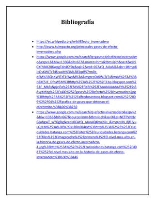 Bibliografía
 https://es.wikipedia.org/wiki/Efecto_invernadero
 http://www.tuimpacto.org/principales-gases-de-efecto-
invernadero.php
 https://www.google.com.mx/search?q=gases+del+efecto+invernader
o&espv=2&biw=1366&bih=667&source=lnms&tbm=isch&sa=X&ei=9
0XFVNK2IIKwggTdn4CYDg&sqi=2&ved=0CAYQ_AUoAQ&dpr=1#imgdi
i=OsKWJTzT4fJwxM%3A%3B3qzB57rmDr-
qEM%3BOsKWJTzT4fJwxM%3A&imgrc=OsKWJTzT4fJwxM%253A%3B
n8XE5IE_DfnW5M%3Bhttp%253A%252F%252F3.bp.blogspot.com%2
52F_MbExNpjviFo%252FSdVK2EfjKRI%252FAAAAAAAAAAY%252FSsR
8syXthYg%252Fs400%252Fgases%252Befecto%252Binvernadero.jpg
%3Bhttp%253A%252F%252Falfredosantoos.blogspot.com%252F200
9%252F04%252Fgrafica-de-gases-que-detonan-el-
efechtmlto.%3B400%3B250
 https://www.google.com.mx/search?q=efecto+invernadero&espv=2
&biw=1366&bih=667&source=lnms&tbm=isch&sa=X&ei=NETFVNHv
GIuhgwT_wYOgDg&ved=0CAYQ_AUoAQ#imgdii=_&imgrc=lN_RjfUyu
LQJ1M%253A%3B9C99k1BDoDJ4zM%3Bhttp%253A%252F%252Fcuri
osidades.batanga.com%252Fsites%252Fcuriosidades.batanga.com%2
52Ffiles%252Fimagecache%252Fprimera%252FEl-nivel-mas-alto-en-
la-historia-de-gases-de-efecto-invernadero-
4.jpg%3Bhttp%253A%252F%252Fcuriosidades.batanga.com%252F40
87%252Fel-nivel-mas-alto-en-la-historia-de-gases-de-efecto-
invernadero%3B630%3B446
 