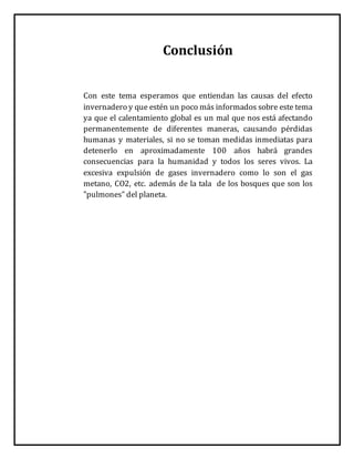 Conclusión
Con este tema esperamos que entiendan las causas del efecto
invernadero y que estén un poco más informados sobre este tema
ya que el calentamiento global es un mal que nos está afectando
permanentemente de diferentes maneras, causando pérdidas
humanas y materiales, si no se toman medidas inmediatas para
detenerlo en aproximadamente 100 años habrá grandes
consecuencias para la humanidad y todos los seres vivos. La
excesiva expulsión de gases invernadero como lo son el gas
metano, CO2, etc. además de la tala de los bosques que son los
"pulmones" del planeta.
 