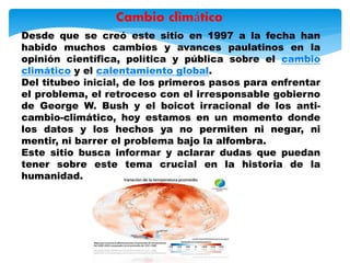 Desde que se creó este sitio en 1997 a la fecha han
habido muchos cambios y avances paulatinos en la
opinión científica, política y pública sobre el cambio
climático y el calentamiento global.
Del titubeo inicial, de los primeros pasos para enfrentar
el problema, el retroceso con el irresponsable gobierno
de George W. Bush y el boicot irracional de los anti-
cambio-climático, hoy estamos en un momento donde
los datos y los hechos ya no permiten ni negar, ni
mentir, ni barrer el problema bajo la alfombra.
Este sitio busca informar y aclarar dudas que puedan
tener sobre este tema crucial en la historia de la
humanidad.
Cambio climático
 