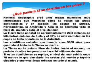 National Geographic creó unos mapas mundiales muy
interesantes que muestran cómo se verían las áreas
continentales y en especial las costas de Europa,
Norteamérica, la Antártida y Asia si se derritiera todo el
hielo del mundo y sube el nivel del mar.
La Tierra tiene un total de aproximadamente 20.8 millones de
kilómetros cúbicos de hielo y el 80% de esta cantidad en las
capas de hielo orientales de la Antártida.
Los científicos calculan que tomaría unos 5000 años para
que todo el hielo de la Tierra se derrita.
La Tierra no ha estado libre de hielos desde el eoceno, un
periodo de altas temperaturas hace 34 millones de años.
Si estas condiciones se repiten, el nivel del mar subiría unos
70 metros lo que cambiaría las costas del mundo y taparía
ciudades y enormes áreas urbanas en todo el mundo.
 