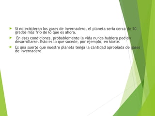  Si no existieran los gases de invernadero, el planeta sería cerca de 30
grados más frío de lo que es ahora.
 En esas condiciones, probablemente la vida nunca hubiera podido
desarrollarse. Esto es lo que sucede, por ejemplo, en Marte.
 Es una suerte que nuestro planeta tenga la cantidad apropiada de gases
de invernadero.
 