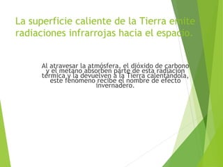 La superficie caliente de la Tierra emite
radiaciones infrarrojas hacia el espacio.
Al atravesar la atmósfera, el dióxido de carbono
y el metano absorben parte de esta radiación
térmica y la devuelven a la Tierra calentándola,
este fenómeno recibe el nombre de efecto
invernadero.
 