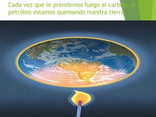 Cada vez que le prendemos fuego al carbón, al
petróleo estamos quemando nuestra tierra.

 