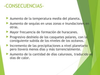 -CONSECUENCIAS-
 Aumento de la temperatura media del planeta.
 Aumento de sequías en unas zonas e inundaciones en
otras.
 Mayor frecuencia de formación de huracanes.
 Progresivo deshielo de los casquetes polares, con la
consiguiente subida de los niveles de los océanos.
 Incremento de las precipitaciones a nivel planetario
pero lloverá menos días y más torrencialmente.
 Aumento de la cantidad de días calurosos, traducido en
olas de calor.
 