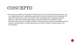  Se denomina efecto invernadero al fenómeno por el cual determinados gases, que
son componentes de la atmósfera planetaria, retienen parte de la energía que la
superficie planetaria emite por haber sido calentada por la radiación estelar.
Afecta a todos los cuerpos planetarios rocosos dotados de atmósfera. Este
fenómeno evita que la energía recibida constantemente vuelva inmediatamente al
espacio, produciendo a escala planetaria un efecto similar al observado en un
invernadero.
 