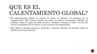  El calentamiento global es cuando la tierra se calienta (el aumento de la
temperatura). Esto ocurre cuando los gases de efecto invernadero (dióxido de
carbono, vapor de agua, el óxido nitroso y metano) a atrapar el calor y la luz del
sol en la atmósfera de la Tierra, lo que aumenta la temperatura
 Esto daña a muchas personas, animales y plantas. Muchos no pueden tomar el
cambio, por lo que mueren.
 