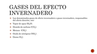  Los denominados gases de efecto invernadero o gases invernadero, responsables
del efecto descrito, son:
 Vapor de agua (H2O).
 Dioxido de carbono (CO2).
 Metano (CH4).
 Oxido de nitrógeno (NOx).
 Ozono (O3).
 
