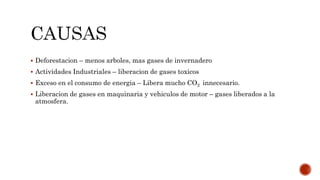  Deforestacion – menos arboles, mas gases de invernadero
 Actividades Industriales – liberacion de gases toxicos
 Exceso en el consumo de energia – Libera mucho CO2 innecesario.
 Liberacion de gases en maquinaria y vehiculos de motor – gases liberados a la
atmosfera.
 