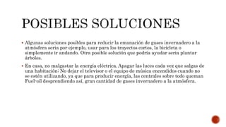  Algunas soluciones posibles para reducir la emanación de gases invernadero a la
atmósfera seria por ejemplo, usar para los trayectos cortos, la bicicleta o
simplemente ir andando. Otra posible solución que podría ayudar seria plantar
árboles.
 En casa, no malgastar la energía eléctrica. Apagar las luces cada vez que salgas de
una habitación; No dejar el televisor o el equipo de música encendidos cuando no
se estén utilizando, ya que para producir energía, las centrales sobre todo queman
Fuel-oil desprendiendo así, gran cantidad de gases invernadero a la atmósfera.
 