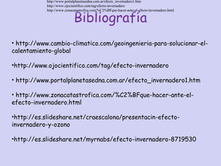 Bibliografía
http://www.cambio-climatico.com/geoingenieria-para-solucionar-el-calentamiento-global
http://www.portalplanetasedna.com.ar/efecto_invernadero1.htm
http://www.ojocientifico.com/tag/efecto-invernadero
http://www.zonacatastrofica.com/%C2%BFque-hacer-ante-el-efecto-invernadero.html
http://www.cambio-climatico.com/geoingenieria-para-solucionar-el-calentamiento-global
http://www.portalplanetasedna.com.ar/efecto_invernadero1.htm
http://www.ojocientifico.com/tag/efecto-invernadero
http://www.zonacatastrofica.com/%C2%BFque-hacer-ante-el-efecto-invernadero.html
• http://www.cambio-climatico.com/geoingenieria-para-solucionar-el-
calentamiento-global
•http://www.ojocientifico.com/tag/efecto-invernadero
• http://www.portalplanetasedna.com.ar/efecto_invernadero1.htm
• http://www.zonacatastrofica.com/%C2%BFque-hacer-ante-el-
efecto-invernadero.html
•http://es.slideshare.net/craescalona/presentacin-efecto-
invernadero-y-ozono
•http://es.slideshare.net/myrnabs/efecto-invernadero-8719530
http://www.portalplanetasedna.com.ar/efecto_invernadero1.htm
http://www.ojocientifico.com/tag/efecto-invernadero
http://www.zonacatastrofica.com/%C2%BFque-hacer-ante-el-efecto-invernadero.html
http://www.portalplanetasedna.com.ar/efecto_invernadero1.htm
http://www.ojocientifico.com/tag/efecto-invernadero
http://www.zonacatastrofica.com/%C2%BFque-hacer-ante-el-efecto-invernadero.html
 