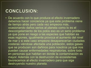 • De acuerdo con lo que produce el efecto invernadero
debemos hacer conciencia ya que este problema viene
de tiempo atrás pero cada vez empeora más,
ocasionando daños serios al planeta como lo es el
descongelamiento de los polos eso es un serio problema
ya que pone en riesgo a las especies que habitan es
esas regiones, igualmente provoca el aumento del nivel
de mar y si este caso empeora desaparecerían ciudades
costeras viéndose afectada una población, estos gases
que se producen son dañinos para nosotros ya que nos
pueden causar enfermedades respiratorias, sobre todo
en personas que habitan en donde la contaminación es
mayor. Además con la destrucción de ecosistemas
favorecemos al efecto invernadero para que siga
destruyendo nuestro planeta.
 