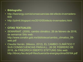 • Bibliografía:
• http://twenergy.com/a/consecuencias-del-efecto-invernadero-
609
• http://julimtl.blogspot.mx/2010/05/efecto-invernadero.html
•
• CITAS TEXTUALES:
• SEMARNAT. (2009). cambio climático. 26 de febrero de 2016,
de semarnat Sitio web:
http://www.conafor.gob.mx/biblioteca/cambio_climatico_09-
web.pdf
• Claudia Herrán. (México, 2012). EL CAMBIO CLIMÁTICO Y
SUS CONSECUENCIAS PARA A.L.. 26 DE FEBRERO DE
2016, de FRIEDRICH EBERTO STIFTUNG Sitio web:
http://library.fes.de/pdf-files/bueros/la-energiayclima/09164.pdf
 