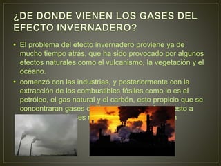 • El problema del efecto invernadero proviene ya de
mucho tiempo atrás, que ha sido provocado por algunos
efectos naturales como el vulcanismo, la vegetación y el
océano.
• comenzó con las industrias, y posteriormente con la
extracción de los combustibles fósiles como lo es el
petróleo, el gas natural y el carbón, esto propicio que se
concentraran gases dañinos en la atmosfera y esto a
alterado a los gases naturales que la componen
 