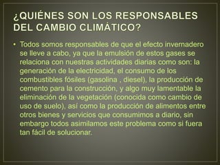 • Todos somos responsables de que el efecto invernadero
se lleve a cabo, ya que la emulsión de estos gases se
relaciona con nuestras actividades diarias como son: la
generación de la electricidad, el consumo de los
combustibles fósiles (gasolina , diesel), la producción de
cemento para la construcción, y algo muy lamentable la
eliminación de la vegetación (conocida como cambio de
uso de suelo), así como la producción de alimentos entre
otros bienes y servicios que consumimos a diario, sin
embargo todos asimilamos este problema como si fuera
tan fácil de solucionar.
 