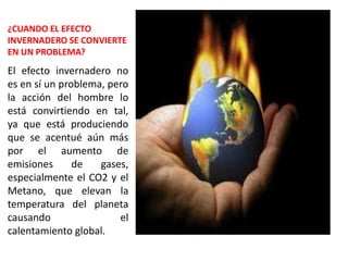 ¿CUANDO EL EFECTO
INVERNADERO SE CONVIERTE
EN UN PROBLEMA?
El efecto invernadero no
es en sí un problema, pero
la acción del hombre lo
está convirtiendo en tal,
ya que está produciendo
que se acentué aún más
por el aumento de
emisiones de gases,
especialmente el CO2 y el
Metano, que elevan la
temperatura del planeta
causando el
calentamiento global.
 