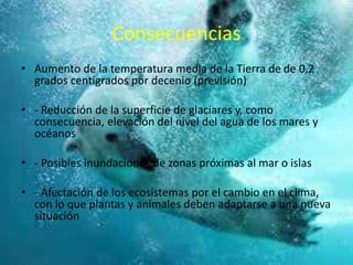 Consecuencias
• Aumento de la temperatura media de la Tierra de de 0,2
grados centígrados por decenio (previsión)
• - Reducción de la superficie de glaciares y, como
consecuencia, elevación del nivel del agua de los mares y
océanos
• - Posibles inundaciones de zonas próximas al mar o islas
• - Afectación de los ecosistemas por el cambio en el clima,
con lo que plantas y animales deben adaptarse a una nueva
situación
 