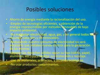 Posibles soluciones
• Ahorro de energía mediante la racionalización del uso.
• -Empleo de tecnologías eficientes, y obtención de la
energía imprescindible por métodos renovables de bajo
impacto ambiental.
• -No malgastar electricidad, agua, gas, y en general todos los
recursos naturales y no renovables.
• -Reduciendo nuestro consumo de electricidad no será
necesario que instalen nuevas centros para la generación
de las mismas.
• -Separar los desechos sólidos según su tipo (vidrio, papel,
aluminios, etc.) para facilitar su recolección y reciclaje.
• -Uso de materiales, artefactos, y recursos ecológicos.
• -No usar productos contaminantes.
 