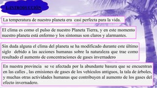 La temperatura de nuestro planeta era casi perfecta para la vida.
El clima es como el pulso de nuestro Planeta Tierra, y en este momento
nuestro planeta está enfermo y los síntomas son claros y alarmantes.
Sin duda alguna el clima del planeta se ha modificado durante este último
siglo debido a las acciones humanas sobre la naturaleza que trae como
resultado el aumento de concentraciones de gases invernadero
En nuestra provincia se ve afectada por la abundante basura que se encuentran
en las calles , las emisiones de gases de los vehículos antiguos, la tala de árboles,
y muchas otras actividades humanas que contribuyen al aumento de los gases del
efecto invernadero.
I.-INTRODUCCIÓN
 