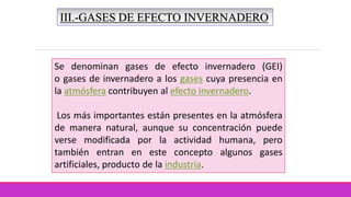 III.-GASES DE EFECTO INVERNADERO
Se denominan gases de efecto invernadero (GEI)
o gases de invernadero a los gases cuya presencia en
la atmósfera contribuyen al efecto invernadero.
Los más importantes están presentes en la atmósfera
de manera natural, aunque su concentración puede
verse modificada por la actividad humana, pero
también entran en este concepto algunos gases
artificiales, producto de la industria.
 