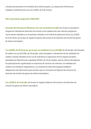 a fondos de pensiones en el ámbito de la Unión Europea. (La disposición final tercera
establece modificaciones a la Ley 1/2005, de 9 de marzo).
Plan nacional de asignación 2005-2007
Acuerdo del Consejo de Ministros, de 2 de noviembre de 2007 por el que se aprueba la
asignación individual de derechos de emisión a las instalaciones que solicitan asignación
como nuevos entrantes y se encuentran incluidas en el ámbito de aplicación de la Ley 1/2005,
de 9 de marzo, por la que se regula el régimen del comercio de derechos de emisión de gases
de efecto invernadero.
Ley 5/2009, de 29 de junio, por la que se modifican la Ley 24/1988, de 28 de julio, del mercado
de valores, la Ley 26/1988, de 29 de julio, sobre disciplina e intervención de las entidades de
crédito y el texto refundido de la Ley de ordenación y supervisión de los seguros privados,
aprobado por Real Decreto Legislativo 6/2004, de 29 de octubre, para la reforma del régimen
de participaciones significativas en empresas de servicios de inversión, en entidades de
crédito y en entidades aseguradoras. (La disposición adicional segunda establece
obligaciones de información para sectores que se incorporan al régimen de comercio de
derechos de emisión de gases de efecto invernadero).
Ley 13/2010, de 5 de julio, por la que se regula el régimen del comercio de derechos de
emisión de gases de efecto invernadero.
 
