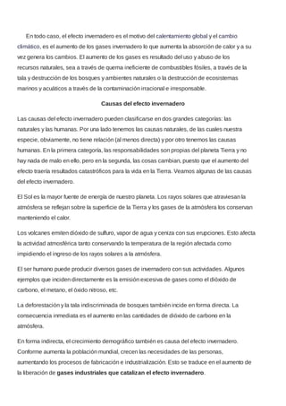 En todo caso, el efecto invernadero es el motivo del calentamiento global y el cambio
climático, es el aumento de los gases invernadero lo que aumenta la absorción de calor y a su
vez genera los cambios. El aumento de los gases es resultado del uso y abuso de los
recursos naturales, sea a través de quema ineficiente de combustibles fósiles, a través de la
tala y destrucción de los bosques y ambientes naturales o la destrucción de ecosistemas
marinos y acuáticos a través de la contaminación irracional e irresponsable.
Causas del efecto invernadero
Las causas del efecto invernadero pueden clasificarse en dos grandes categorías: las
naturales y las humanas. Por una lado tenemos las causas naturales, de las cuales nuestra
especie, obviamente, no tiene relación (al menos directa) y por otro tenemos las causas
humanas. En la primera categoría, las responsabilidades son propias del planeta Tierra y no
hay nada de malo en ello, pero en la segunda, las cosas cambian, puesto que el aumento del
efecto traería resultados catastróficos para la vida en la Tierra. Veamos algunas de las causas
del efecto invernadero.
El Sol es la mayor fuente de energía de nuestro planeta. Los rayos solares que atraviesan la
atmósfera se reflejan sobre la superficie de la Tierra y los gases de la atmósfera los conservan
manteniendo el calor.
Los volcanes emiten dióxido de sulfuro, vapor de agua y ceniza con sus erupciones. Esto afecta
la actividad atmosférica tanto conservando la temperatura de la región afectada como
impidiendo el ingreso de los rayos solares a la atmósfera.
El ser humano puede producir diversos gases de invernadero con sus actividades. Algunos
ejemplos que inciden directamente es la emisión excesiva de gases como el dióxido de
carbono, el metano, el óxido nitroso, etc.
La deforestación y la tala indiscriminada de bosques también incide en forma directa. La
consecuencia inmediata es el aumento en las cantidades de dióxido de carbono en la
atmósfera.
En forma indirecta, el crecimiento demográfico también es causa del efecto invernadero.
Conforme aumenta la población mundial, crecen las necesidades de las personas,
aumentando los procesos de fabricación e industrialización. Esto se traduce en el aumento de
la liberación de gases industriales que catalizan el efecto invernadero.
 