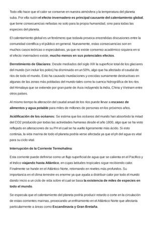 Todo ello hace que el calor se conserve en nuestra atmósfera y la temperatura del planeta
suba. Por ella razón el efecto invernadero es principal causante del calentamiento global,
que tiene consecuencias nefastas no solo para la propia humanidad, sino para todas las
especies del planeta.
El calentamiento global es un fenómeno que todavía provoca encendidas discusiones entre la
comunidad científica y el público en general. Nuevamente, estas consecuencias son en
muchos casos teóricas o especulativas, ya que no existe consenso académico siquiera en si
el efecto invernadero existe, mucho menos en sus potenciales efectos.
Derretimiento de Glaciares: Desde mediados del siglo XIX la superficie total de los glaciares
del mundo (sin incluir los polos) ha disminuido en un 50%, algo que ha afectado el caudal de
ríos de todo el mundo. Esto ha causado inundaciones y crecidas sumamente destructivas en
algunas de las zonas más pobladas del mundo tales como la cuenca hidrográfica de los ríos
del Himalaya que se extiende por gran parte de Asia incluyendo la India, China y Vietnam entre
otros países.
Al mismo tiempo la alteración del caudal anual de los ríos puede llevar a escasez de
alimentos y agua potable para miles de millones de personas en los próximos años.
Acidificación de los océanos: Se estima que los océanos del mundo han absorbido la mitad
del CO2 producido por todas las actividades humanas desde el año 1800, algo que se ha visto
reflejado en alteraciones de su PH el cual se ha vuelto ligeramente más ácido. Si esto
continúa, la vida marina de todo el planeta podría verse afectada ya que el ph del agua es vital
para su ciclo vital.
Interrupción de la Corriente Termohalina:
Esta corriente puede definirse como un flujo superficial de agua que se calienta en el Pacífico y
el Indico viajando hasta Atlántico, en cuyas latitudes tropicales sigue recibiendo calor.
Finalmente se hunde en el Atlántico Norte, retornando en niveles más profundos. Su
importancia en el clima terrestre es enorme ya que ayuda a distribuir calor por todo el mundo
dando inicio a un ciclo de vida sobre el cual se basa la existencia de miles de especies en
todo el mundo.
Se especula que el calentamiento del planeta podría producir retardo o corte en la circulación
de estas corrientes marinas, provocando un enfriamiento en el Atlántico Norte que afectaría
particularmente a áreas como Escandinavia y Gran Bretaña.
 