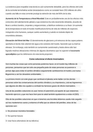 La evidencia para respaldar esta teoría es aún sumamente debatible, pero los efectos del corte
de la corriente termohalina serían devastadores como se constató hace 250 millones de años
cuando una falla en esta corriente produjo la extinción de más del 90% de la vida.
Aumento de la Temperatura a Nivel Mundial: Este es probablemente uno de los efectos más
conocidos del calentamiento global y cuya existencia ha sido duramente debatida, al punto de
llevar a ambos bandos, creyentes y negacionistas, a falsificar evidencia a su favor. Un aumento
de la temperatura en todo el mundo modificaría la forma de vida de millones de especies
incluyendo a los humanos, aunque cuánto aumentará y cuándo es todavía objeto de
encendidos debates.
Elevación del Nivel del Mar: El derretimiento de glaciares y el retroceso de las capas polares
aportaría en teoría más volumen de agua a los océanos del mundo, haciendo que su nivel se
elevase. Sin embargo, esto también es sumamente cuestionado y hasta ahora sólo han
logrado medirse elevaciones mínimas de algunos decímetros que no suponen el escenario
apocalíptico que los defensores de esta teoría proponen.
Como solucionar el efecto invernadero
Son muchas las cosas que como personas podemos hacer, en el mundo hay millones de
personas, pensamos que tan solo una pequeña parte de estas personas se pusieran a
pensar algo para evitar el cambio climático seguramente cambiaremos el mundo y así nunca
llegaremos a ver los desastres ambientales.
La primera misión con este grupo que cambiará el planeta sería hablar con los demás
personas sobre las consecuencias del cambio climático y su importancia, y tal vez lograremos
que algunos de ellos nos ayuden a combatir los famosos gases de efecto invernadero.
Una de las posibles soluciones es usar menos el automóvil y así aparte de que estaremos
haciendo ejercicio y que nos hace bien para la salud también ayudaremos a evitar el (GEI).
Otra de las posibles soluciones es que si tenemos una bicicleta debemos usarla más seguido
así nos mantenemos sanos y evitamos el nefta que se obtiene del petróleo, otras de las
opciones son:
1- No provocar incendios forestales
2- No quemar basura
3- Usar focos ahorrativos de luz eléctrica
 